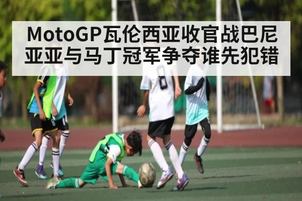 MotoGP瓦伦西亚收官战巴尼亚亚与马丁冠军争夺谁先犯错