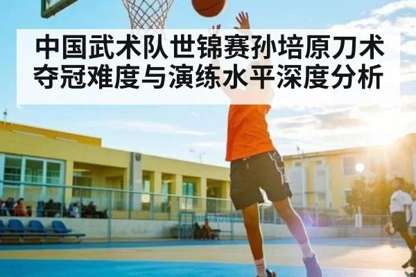 中国武术队世锦赛孙培原刀术夺冠难度与演练水平深度分析